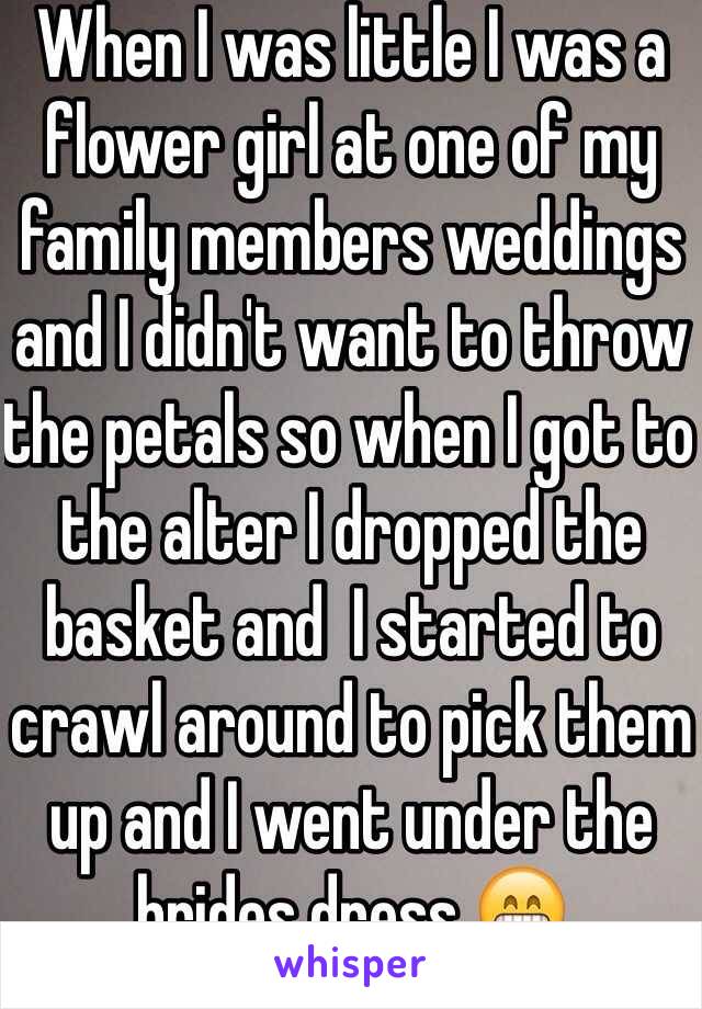 When I was little I was a flower girl at one of my family members weddings and I didn't want to throw the petals so when I got to the alter I dropped the basket and  I started to crawl around to pick them up and I went under the brides dress 😁