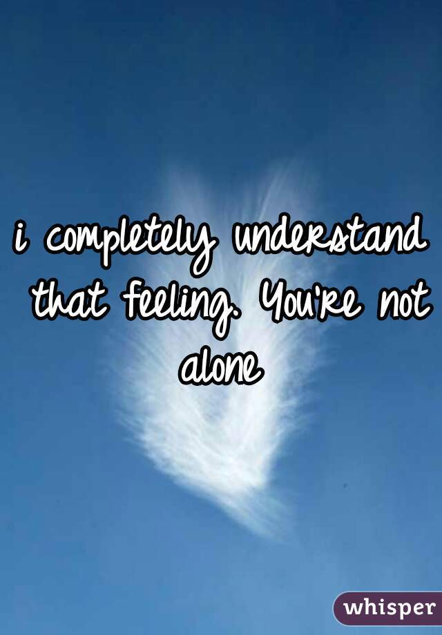 i completely understand that feeling. You're not alone 