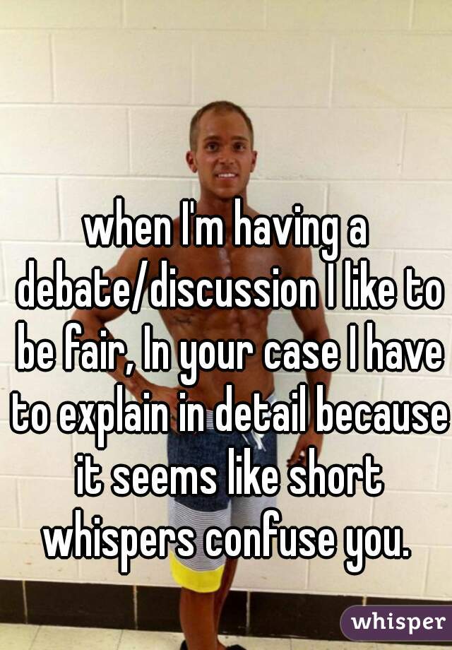 when I'm having a debate/discussion I like to be fair, In your case I have to explain in detail because it seems like short whispers confuse you. 