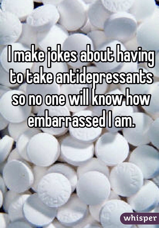 I make jokes about having to take antidepressants so no one will know how embarrassed I am.