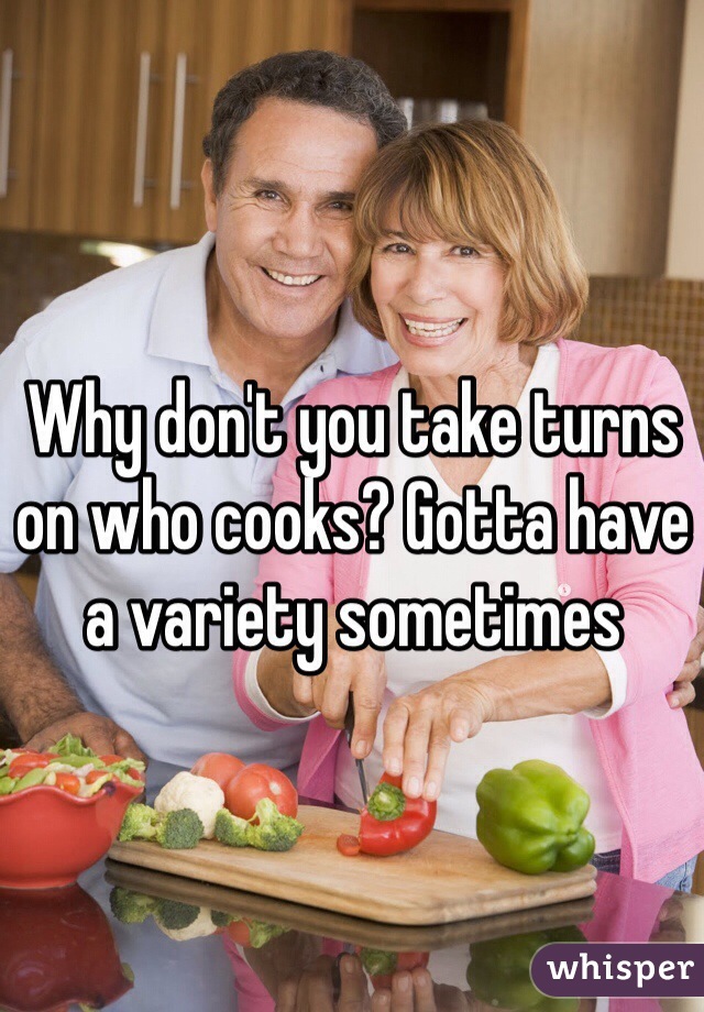 Why don't you take turns on who cooks? Gotta have a variety sometimes