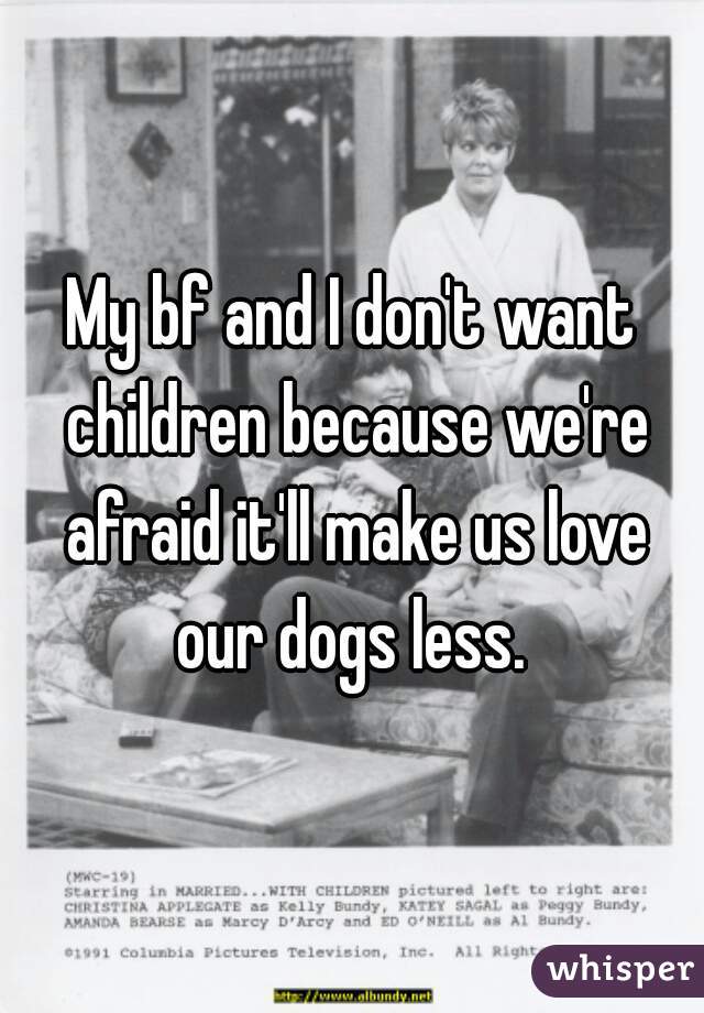 My bf and I don't want children because we're afraid it'll make us love our dogs less. 