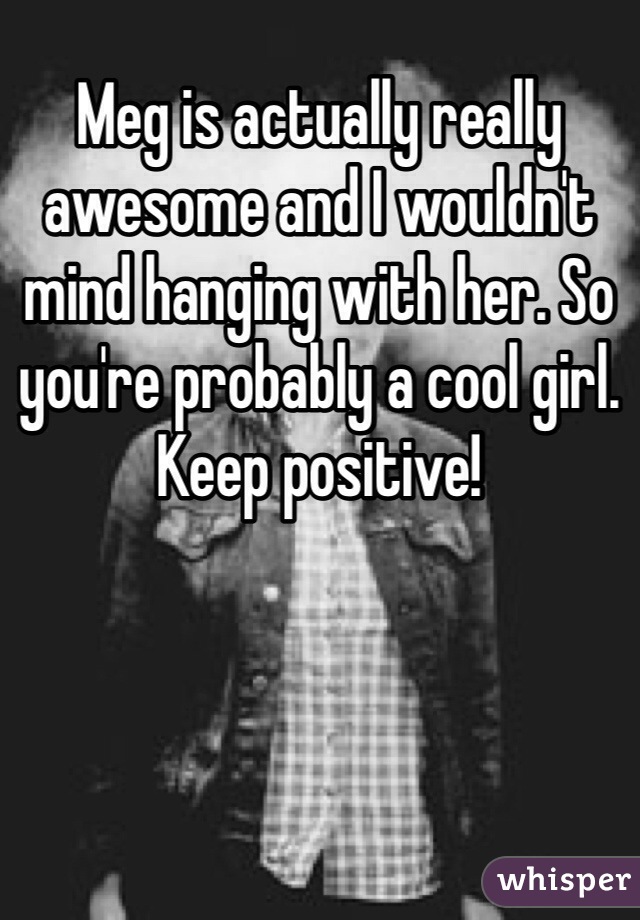 Meg is actually really awesome and I wouldn't mind hanging with her. So you're probably a cool girl. Keep positive!