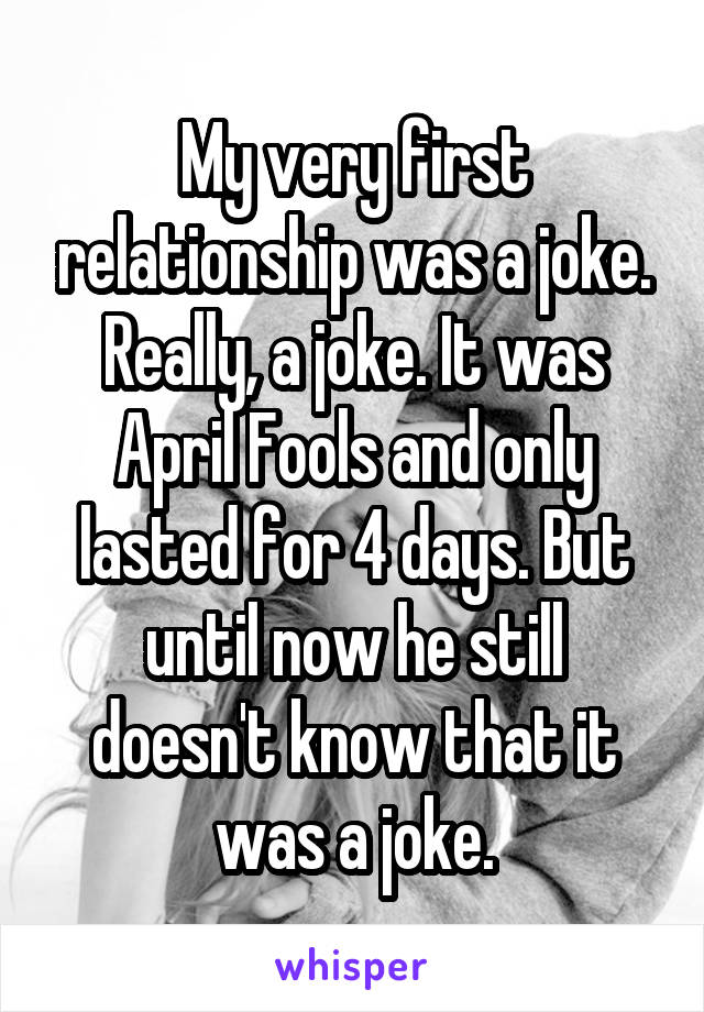 My very first relationship was a joke. Really, a joke. It was April Fools and only lasted for 4 days. But until now he still doesn't know that it was a joke.