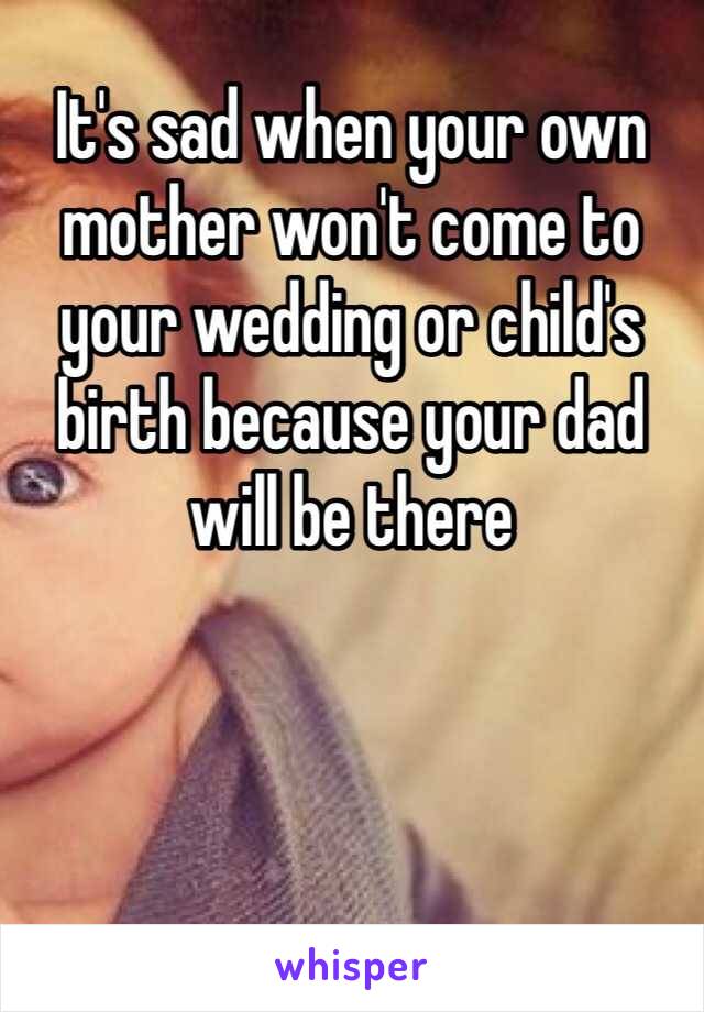 It's sad when your own mother won't come to your wedding or child's birth because your dad will be there 