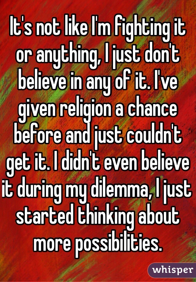 It's not like I'm fighting it or anything, I just don't believe in any of it. I've given religion a chance before and just couldn't get it. I didn't even believe it during my dilemma, I just started thinking about more possibilities.