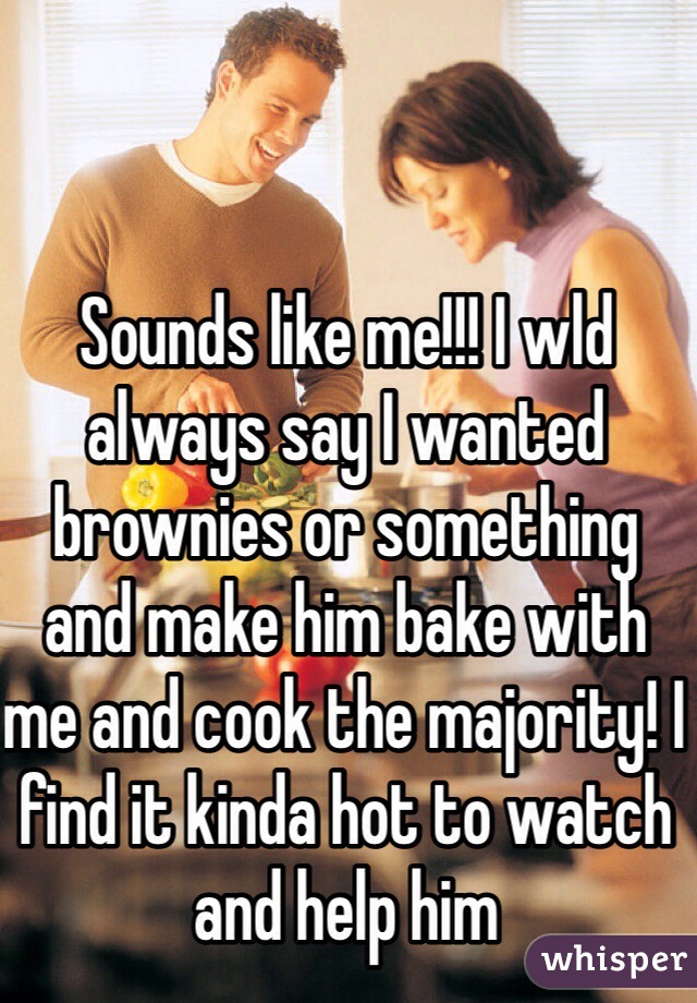 Sounds like me!!! I wld always say I wanted brownies or something and make him bake with me and cook the majority! I find it kinda hot to watch and help him