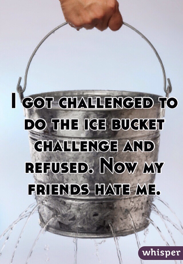 I got challenged to do the ice bucket challenge and refused. Now my friends hate me. 