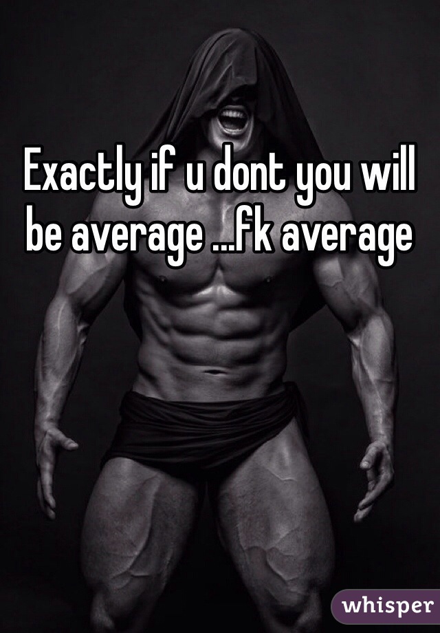 Exactly if u dont you will be average ...fk average