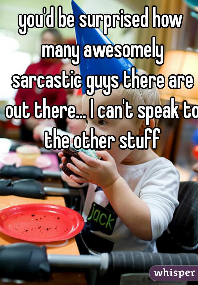 you'd be surprised how many awesomely sarcastic guys there are out there... I can't speak to the other stuff