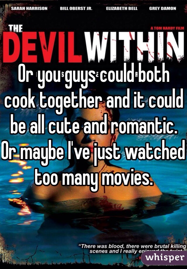 Or you guys could both cook together and it could be all cute and romantic. 
Or maybe I've just watched too many movies. 