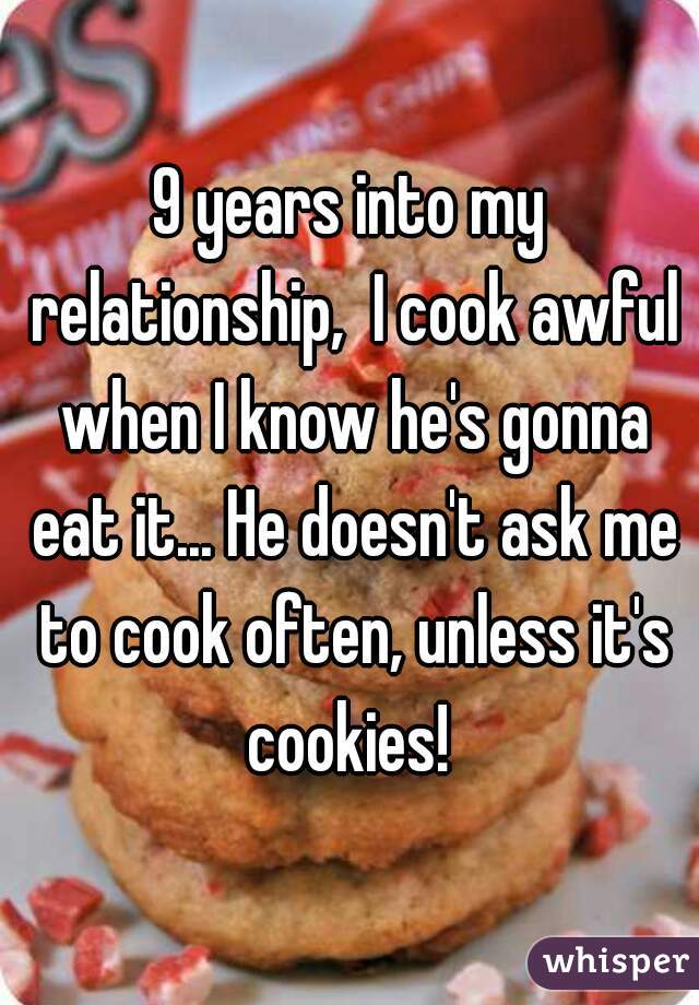 9 years into my relationship,  I cook awful when I know he's gonna eat it... He doesn't ask me to cook often, unless it's cookies! 