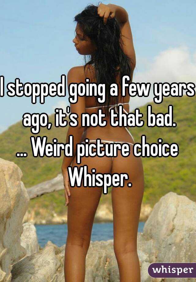 I stopped going a few years ago, it's not that bad.
... Weird picture choice Whisper.