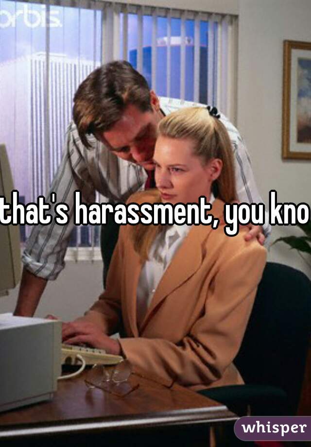 that's harassment, you know