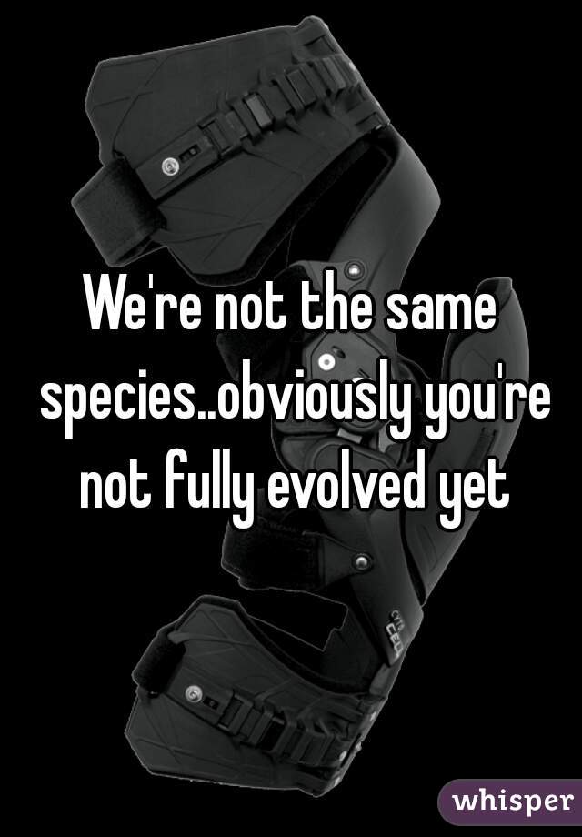 We're not the same species..obviously you're not fully evolved yet