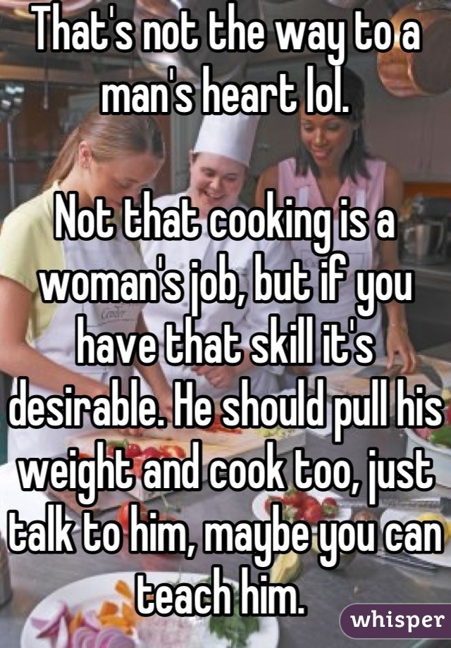 That's not the way to a man's heart lol.

Not that cooking is a woman's job, but if you have that skill it's desirable. He should pull his weight and cook too, just talk to him, maybe you can teach him. 