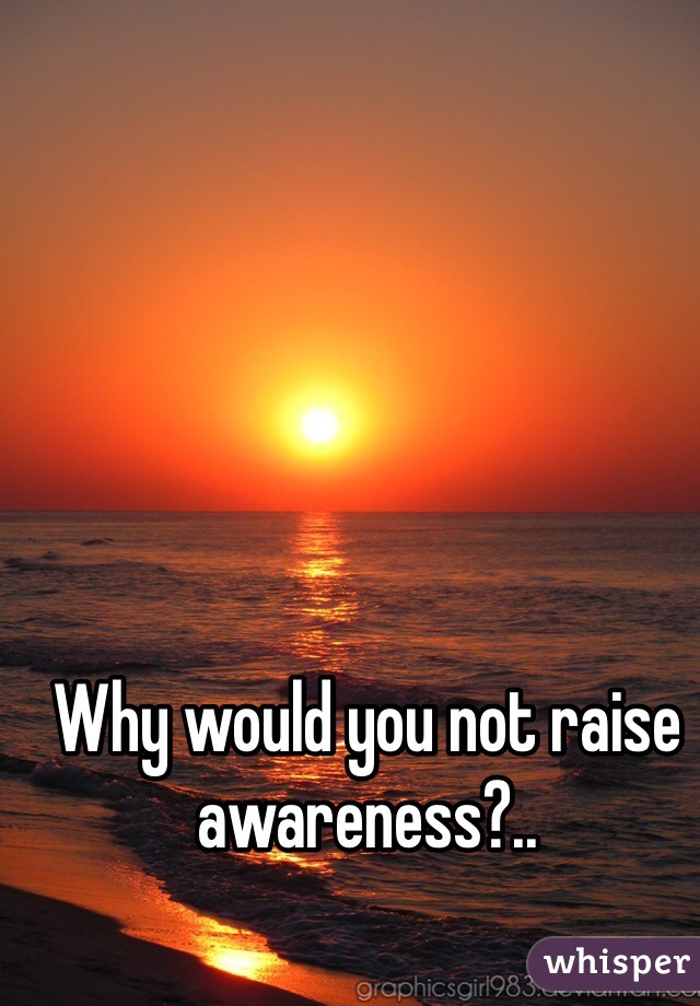 Why would you not raise awareness?..