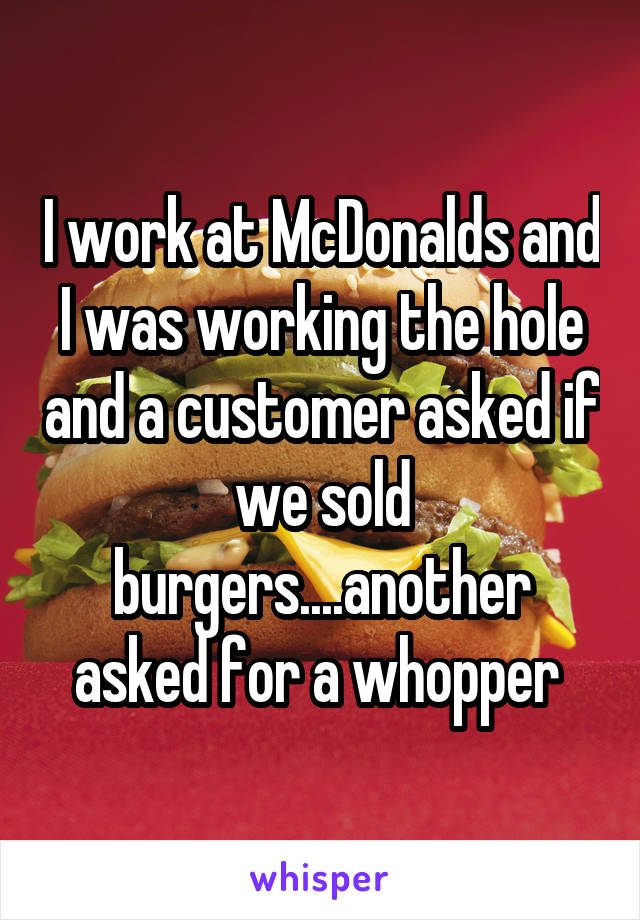 I work at McDonalds and I was working the hole and a customer asked if we sold burgers....another asked for a whopper 