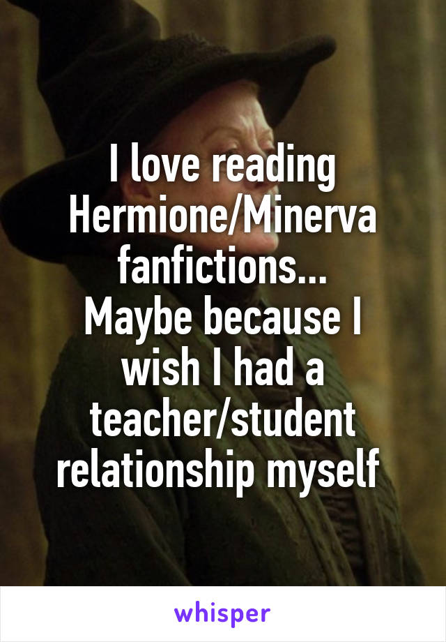 I love reading Hermione/Minerva fanfictions...
Maybe because I wish I had a teacher/student relationship myself 