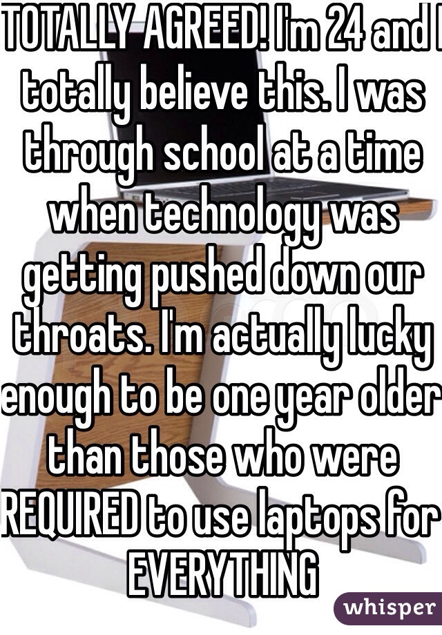 TOTALLY AGREED! I'm 24 and I totally believe this. I was through school at a time when technology was getting pushed down our throats. I'm actually lucky enough to be one year older than those who were REQUIRED to use laptops for EVERYTHING