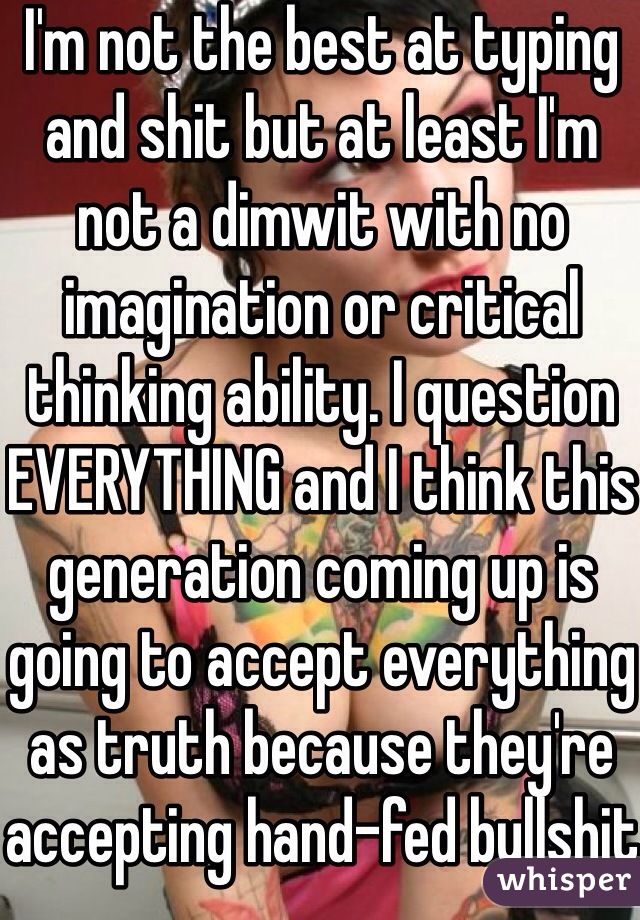 I'm not the best at typing and shit but at least I'm not a dimwit with no imagination or critical thinking ability. I question EVERYTHING and I think this generation coming up is going to accept everything as truth because they're accepting hand-fed bullshit