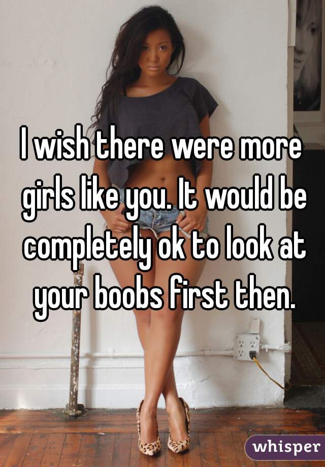 I wish there were more girls like you. It would be completely ok to look at your boobs first then.