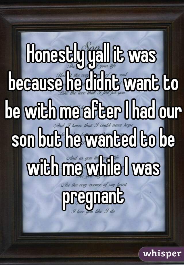 Honestly yall it was because he didnt want to be with me after I had our son but he wanted to be with me while I was pregnant