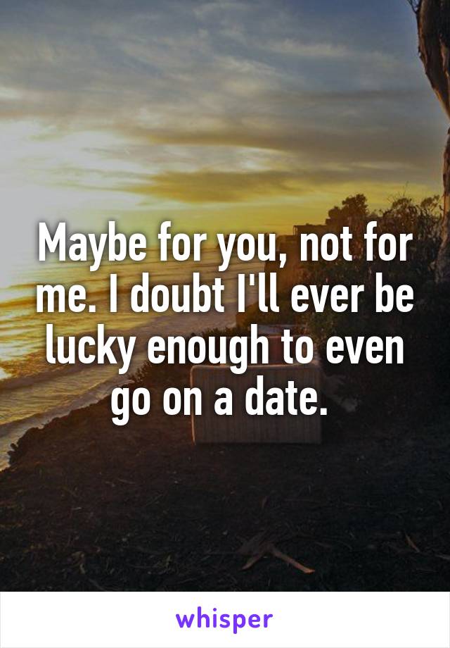 Maybe for you, not for me. I doubt I'll ever be lucky enough to even go on a date. 