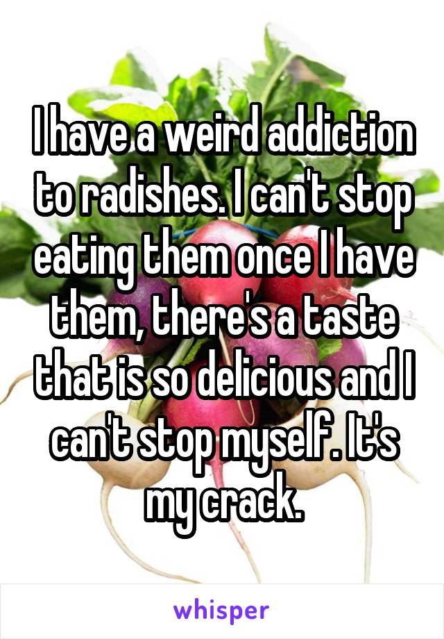 I have a weird addiction to radishes. I can't stop eating them once I have them, there's a taste that is so delicious and I can't stop myself. It's my crack.