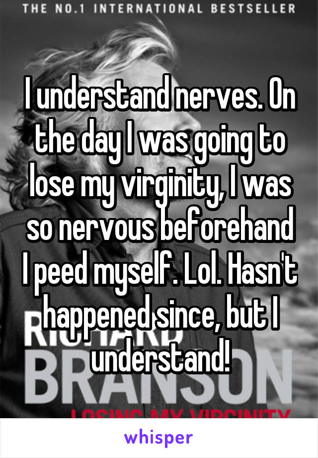 I understand nerves. On the day I was going to lose my virginity, I was so nervous beforehand I peed myself. Lol. Hasn't happened since, but I understand!