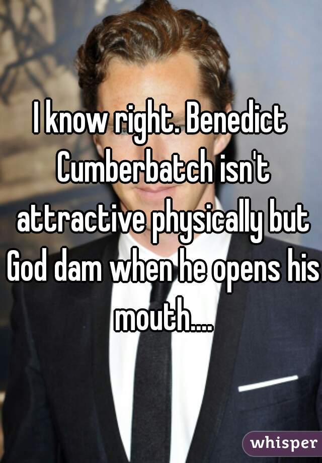 I know right. Benedict Cumberbatch isn't attractive physically but God dam when he opens his mouth....