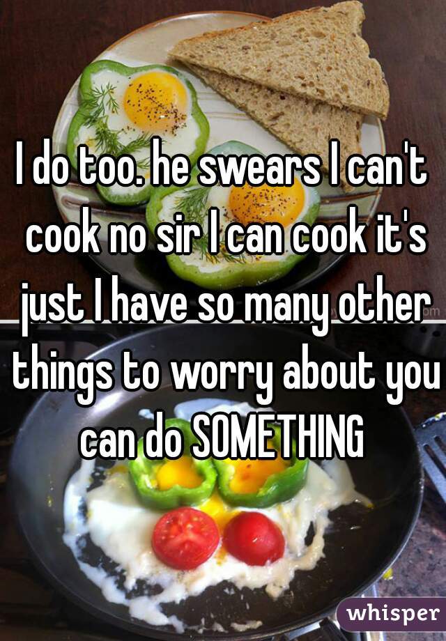 I do too. he swears I can't cook no sir I can cook it's just I have so many other things to worry about you can do SOMETHING 