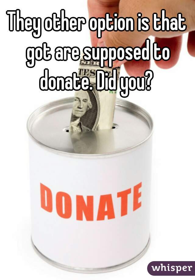 They other option is that got are supposed to donate. Did you? 