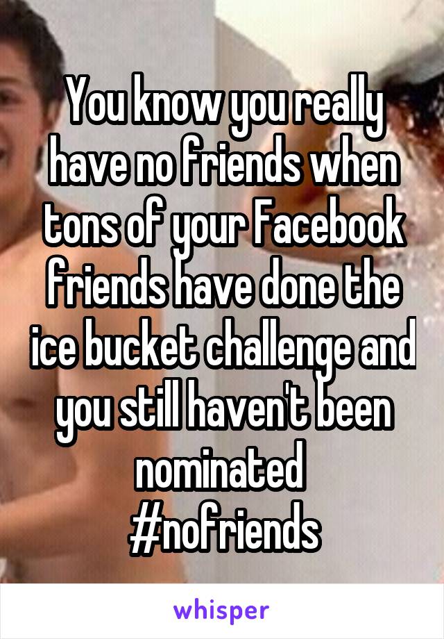You know you really have no friends when tons of your Facebook friends have done the ice bucket challenge and you still haven't been nominated 
#nofriends