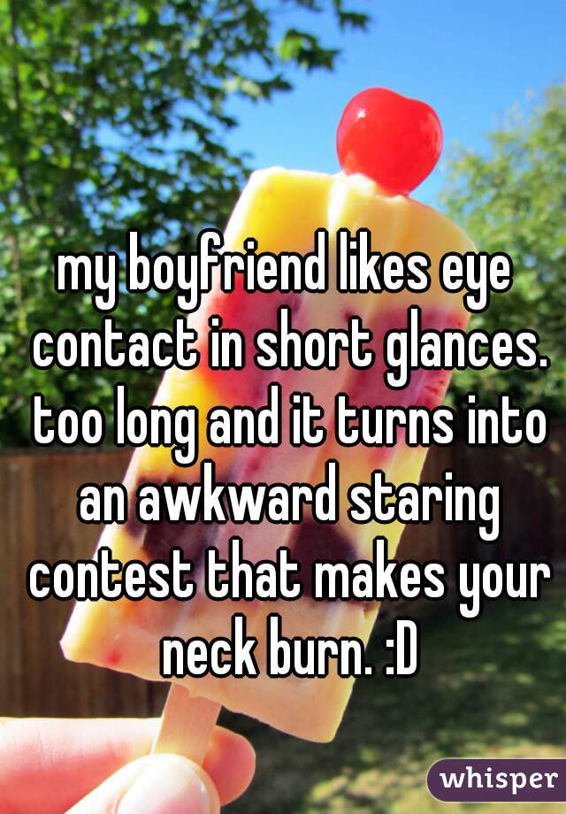 my boyfriend likes eye contact in short glances. too long and it turns into an awkward staring contest that makes your neck burn. :D