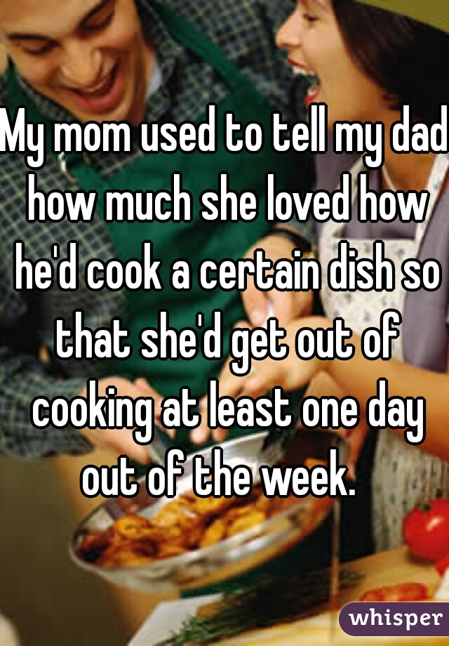 My mom used to tell my dad how much she loved how he'd cook a certain dish so that she'd get out of cooking at least one day out of the week.  