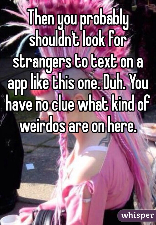 Then you probably shouldn't look for strangers to text on a app like this one. Duh. You have no clue what kind of weirdos are on here. 