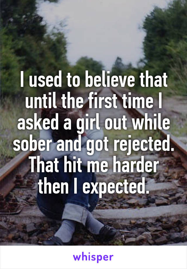 I used to believe that until the first time I asked a girl out while sober and got rejected. That hit me harder then I expected.