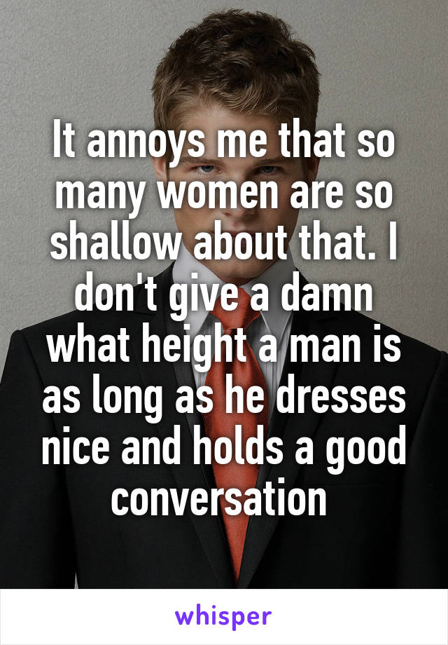 It annoys me that so many women are so shallow about that. I don't give a damn what height a man is as long as he dresses nice and holds a good conversation 