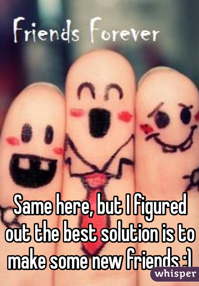 Same here, but I figured out the best solution is to make some new friends :)