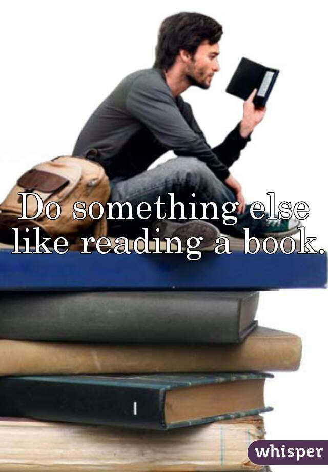 Do something else like reading a book. 