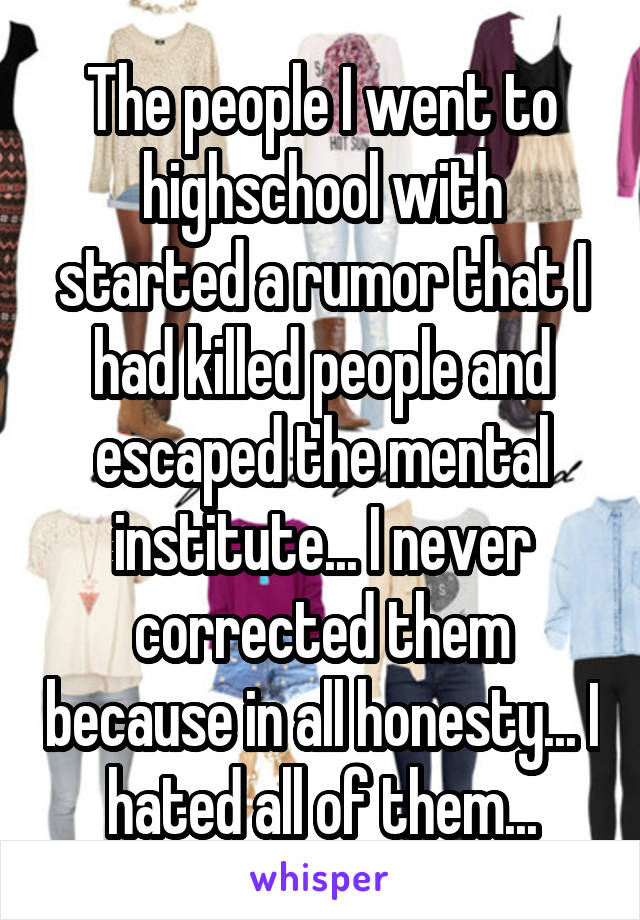 The people I went to highschool with started a rumor that I had killed people and escaped the mental institute... I never corrected them because in all honesty... I hated all of them...