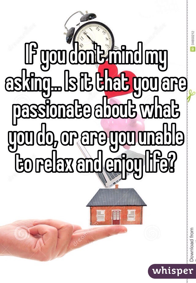 If you don't mind my asking... Is it that you are passionate about what you do, or are you unable to relax and enjoy life?