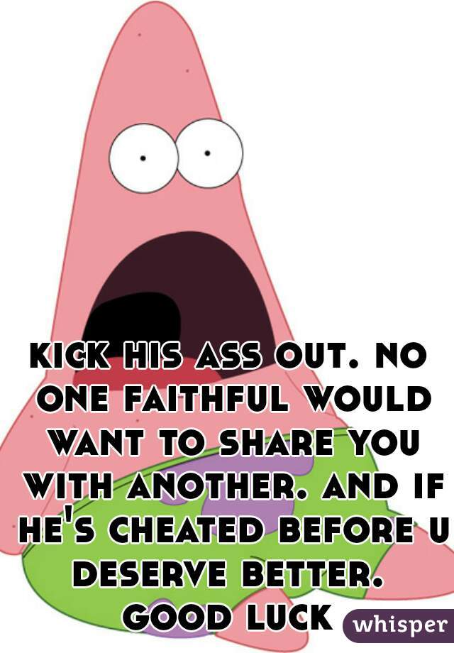 kick his ass out. no one faithful would want to share you with another. and if he's cheated before u deserve better. 

good luck