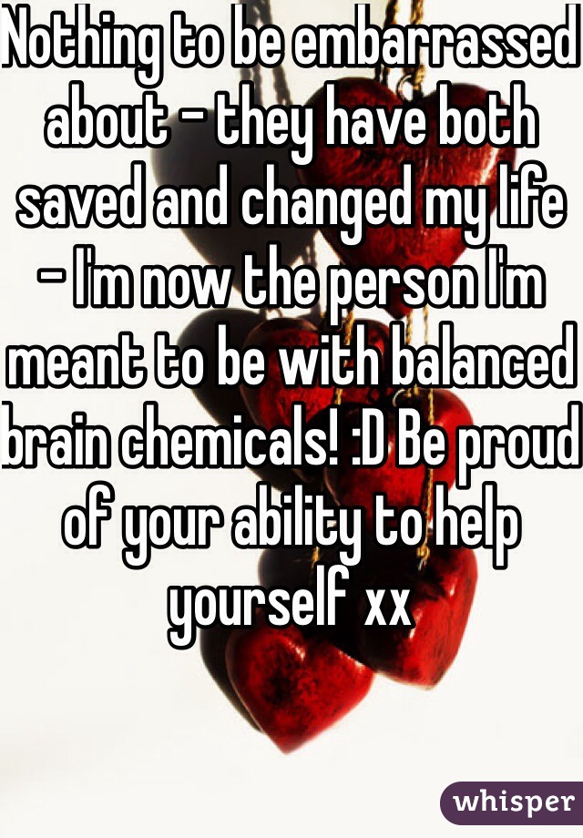Nothing to be embarrassed about - they have both saved and changed my life - I'm now the person I'm meant to be with balanced brain chemicals! :D Be proud of your ability to help yourself xx
