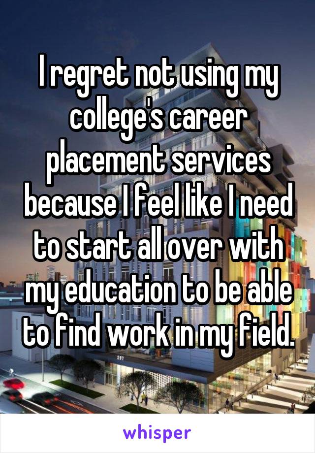 I regret not using my college's career placement services because I feel like I need to start all over with my education to be able to find work in my field. 
