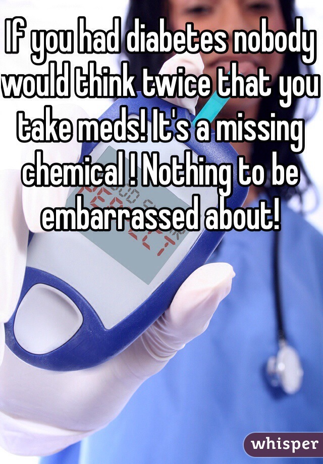 If you had diabetes nobody would think twice that you take meds! It's a missing chemical ! Nothing to be embarrassed about!