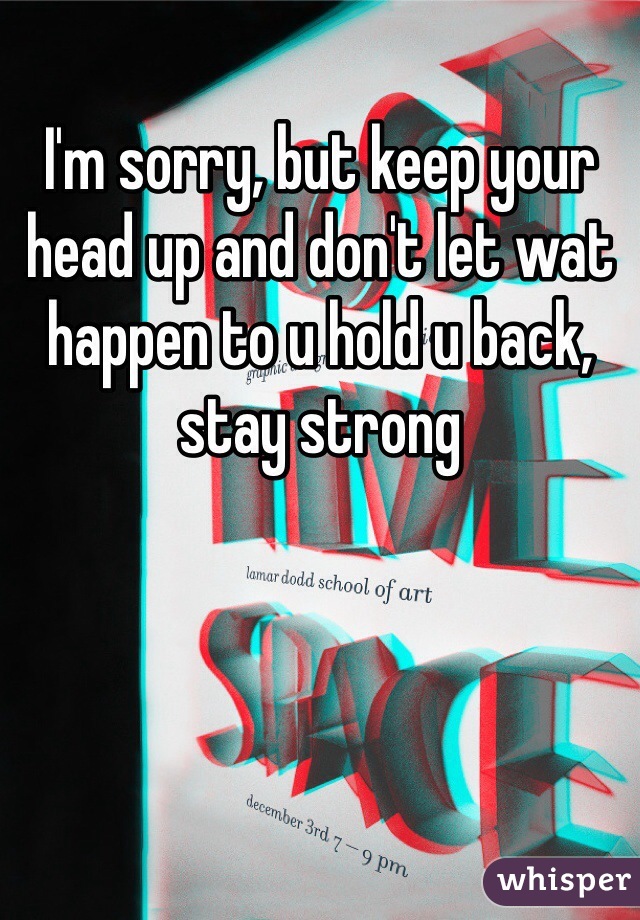 I'm sorry, but keep your head up and don't let wat happen to u hold u back, stay strong 