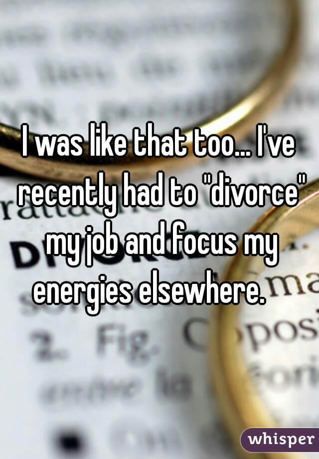 I was like that too... I've recently had to "divorce" my job and focus my energies elsewhere.    