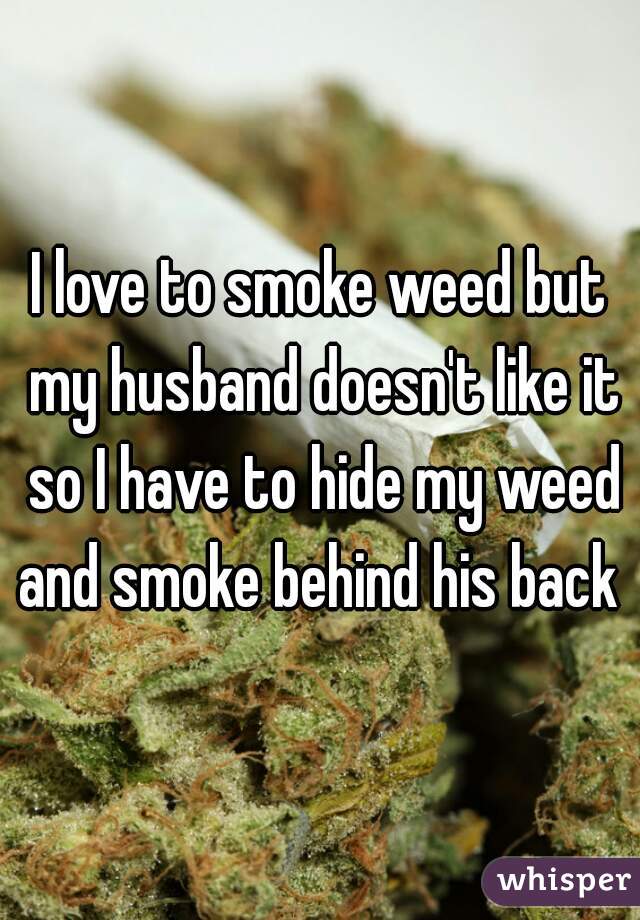 I love to smoke weed but my husband doesn't like it so I have to hide my weed and smoke behind his back 